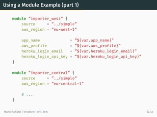 Using a Module Example (part 1)
module ”importer_west” {
source = ”../simple”
aws_region = ”eu-west-1”
app_name = ”${var.app_name}”
aws_profile = ”${var.aws_profile}”
heroku_login_email = ”${var.heroku_login_email}”
heroku_login_api_key = ”${var.heroku_login_api_key}”
}
module ”importer_central” {
source = ”../simple”
aws_region = ”eu-central-1”
# ...
}
Martin Schütte | Terraform | WTC 2016 22/42
 