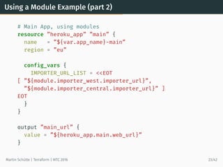 Using a Module Example (part 2)
# Main App, using modules
resource ”heroku_app” ”main” {
name = ”${var.app_name}-main”
region = ”eu”
config_vars {
IMPORTER_URL_LIST = <<EOT
[ ”${module.importer_west.importer_url}”,
”${module.importer_central.importer_url}” ]
EOT
}
}
output ”main_url” {
value = ”${heroku_app.main.web_url}”
}
Martin Schütte | Terraform | WTC 2016 23/42
 