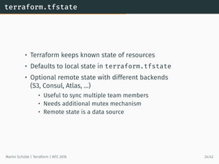 terraform.tfstate
• Terraform keeps known state of resources
• Defaults to local state in terraform.tfstate
• Optional remote state with different backends
(S3, Consul, Atlas, …)
• Useful to sync multiple team members
• Needs additional mutex mechanism
• Remote state is a data source
Martin Schütte | Terraform | WTC 2016 24/42
 
