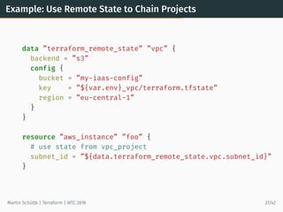 Example: Use Remote State to Chain Projects
data ”terraform_remote_state” ”vpc” {
backend = ”s3”
config {
bucket = ”my-iaas-config”
key = ”${var.env}_vpc/terraform.tfstate”
region = ”eu-central-1”
}
}
resource ”aws_instance” ”foo” {
# use state from vpc_project
subnet_id = ”${data.terraform_remote_state.vpc.subnet_id}”
}
Martin Schütte | Terraform | WTC 2016 27/42
 