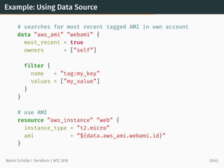 Example: Using Data Source
# searches for most recent tagged AMI in own account
data ”aws_ami” ”webami” {
most_recent = true
owners = [”self”]
filter {
name = ”tag:my_key”
values = [”my_value”]
}
}
# use AMI
resource ”aws_instance” ”web” {
instance_type = ”t2.micro”
ami = ”${data.aws_ami.webami.id}”
}
Martin Schütte | Terraform | WTC 2016 29/42
 