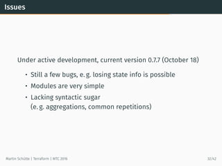 Issues
Under active development, current version 0.7.7 (October 18)
• Still a few bugs, e. g. losing state info is possible
• Modules are very simple
• Lacking syntactic sugar
(e. g. aggregations, common repetitions)
Martin Schütte | Terraform | WTC 2016 32/42
 