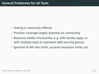 General Problemes for all Tools
• Testing is inherently difﬁcult
• Provider coverage largely depends on community
• Resource model mismatches, e. g. with Heroku apps, or
with multiple ways to represent AWS security groups
• Ignorant of API rate limits, account ressource limits, etc.
Martin Schütte | Terraform | WTC 2016 33/42
 