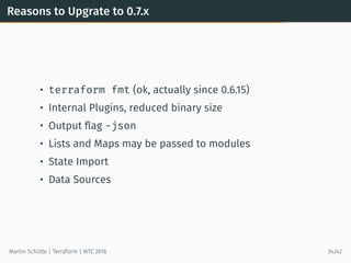 Reasons to Upgrate to 0.7.x
• terraform fmt (ok, actually since 0.6.15)
• Internal Plugins, reduced binary size
• Output ﬂag -json
• Lists and Maps may be passed to modules
• State Import
• Data Sources
Martin Schütte | Terraform | WTC 2016 34/42
 