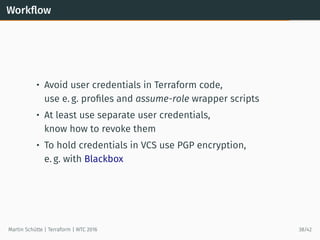 Workﬂow
• Avoid user credentials in Terraform code,
use e. g. proﬁles and assume-role wrapper scripts
• At least use separate user credentials,
know how to revoke them
• To hold credentials in VCS use PGP encryption,
e. g. with Blackbox
Martin Schütte | Terraform | WTC 2016 38/42
 