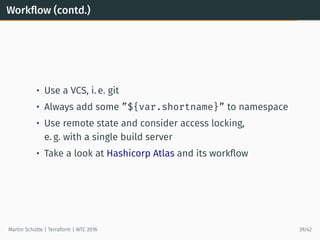 Workﬂow (contd.)
• Use a VCS, i. e. git
• Always add some ”${var.shortname}” to namespace
• Use remote state and consider access locking,
e. g. with a single build server
• Take a look at Hashicorp Atlas and its workﬂow
Martin Schütte | Terraform | WTC 2016 39/42
 