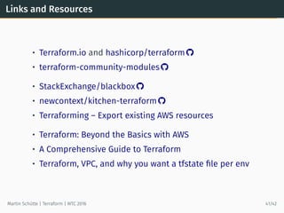 Links and Resources
• Terraform.io and hashicorp/terraform 
• terraform-community-modules 
• StackExchange/blackbox 
• newcontext/kitchen-terraform 
• Terraforming – Export existing AWS resources
• Terraform: Beyond the Basics with AWS
• A Comprehensive Guide to Terraform
• Terraform, VPC, and why you want a tfstate ﬁle per env
Martin Schütte | Terraform | WTC 2016 41/42
 