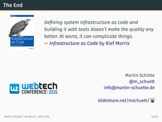 The End
Deﬁning system infrastructure as code and
building it with tools doesn’t make the quality any
better. At worst, it can complicate things.
— Infrastructure as Code by Kief Morris
Martin Schütte
@m_schuett
info@martin-schuette.de
slideshare.net/mschuett/ 
Martin Schütte | Terraform | WTC 2016 42/42
 