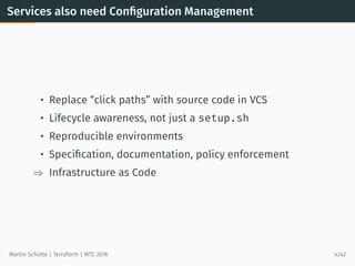 Services also need Conﬁguration Management
• Replace “click paths” with source code in VCS
• Lifecycle awareness, not just a setup.sh
• Reproducible environments
• Speciﬁcation, documentation, policy enforcement
⇒ Infrastructure as Code
Martin Schütte | Terraform | WTC 2016 4/42
 