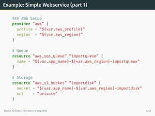Example: Simple Webservice (part 1)
### AWS Setup
provider ”aws” {
profile = ”${var.aws_profile}”
region = ”${var.aws_region}”
}
# Queue
resource ”aws_sqs_queue” ”importqueue” {
name = ”${var.app_name}-${var.aws_region}-importqueue”
}
# Storage
resource ”aws_s3_bucket” ”importdisk” {
bucket = ”${var.app_name}-${var.aws_region}-importdisk”
acl = ”private”
}
Martin Schütte | Terraform | WTC 2016 6/42
 