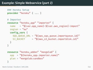 Example: Simple Webservice (part 2)
### Heroku Setup
provider ”heroku” { ... }
# Importer
resource ”heroku_app” ”importer” {
name = ”${var.app_name}-${var.aws_region}-import”
region = ”eu”
config_vars {
SQS_QUEUE_URL = ”${aws_sqs_queue.importqueue.id}”
S3_BUCKET = ”${aws_s3_bucket.importdisk.id}”
}
}
resource ”heroku_addon” ”mongolab” {
app = ”${heroku_app.importer.name}”
plan = ”mongolab:sandbox”
}
Martin Schütte | Terraform | WTC 2016 7/42
 