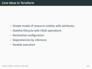 Core Ideas in Terraform
• Simple model of resource entities with attributes
• Stateful lifecycle with CRUD operations
• Declarative conﬁguration
• Dependencies by inference
• Parallel execution
Martin Schütte | Terraform | WTC 2016 8/42
 