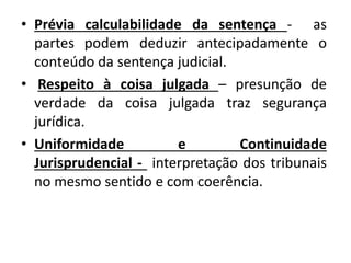 • Prévia calculabilidade da sentença - as
partes podem deduzir antecipadamente o
conteúdo da sentença judicial.
• Respeito à coisa julgada – presunção de
verdade da coisa julgada traz segurança
jurídica.
• Uniformidade e Continuidade
Jurisprudencial - interpretação dos tribunais
no mesmo sentido e com coerência.
 