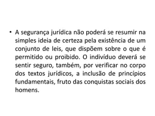 • A segurança jurídica não poderá se resumir na
simples ideia de certeza pela existência de um
conjunto de leis, que dispõem sobre o que é
permitido ou proibido. O indivíduo deverá se
sentir seguro, também, por verificar no corpo
dos textos jurídicos, a inclusão de princípios
fundamentais, fruto das conquistas sociais dos
homens.
 