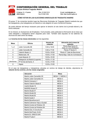 CONFEDERACIÓN GENERAL DEL TRABAJO
Sección Sindical Tragsatec Madrid
C/ Alenza, 13 – 2ª planta Tfno.: 91 533 72 15 E-mail: madrid@cgttec.es
28003 Madrid Fax: 91 534 13 00 Web: http://madrid.cgttec.es
CÓMO VOTAR EN LAS ELECCIONES SINDICALES DE TRAGSATEC MADRID
El jueves 17 de noviembre tendrán lugar las Elecciones Sindicales de Tragsatec Madrid mediante las que
los trabajadores y las trabajadoras con derecho a voto elegirán el nuevo Comité de Empresa.
Se podrá disfrutar del tiempo necesario para ejercer el derecho al voto dentro de la jornada laboral y de
forma retribuida.
En la intranet, en Autoservicio de Empleados / Comunicados, está publicada la información de la mesa que
cada trabajador y trabajadora tienen asignada para votar. También está expuesto en los tablones de
anuncios de cada centro de trabajo.
Los horarios de las mesas electorales son los siguientes:
Mesa Oficina
Horario de
votación
Ubicación de la mesa de
votación
1 y 2 Julián Camarillo 6B 9:30 a 18:00
Planta Baja Sector B
(Sala de Usos Múltiples)
3 Julián Camarillo 6A 9:30 a 17:30 Planta 4ª Sector C
4 Valentín Beato, 6 10:00 a 18:00 Planta 3ª. Sala de Reuniones
5 Maldonado, 58 10:00 a 17:00 Planta Baja. Sala de Contratación
6 José Abascal, 41 10:00 a 16:30
7
(Itinerante)
Delegación de Madrid (Leganés) 10:00 a 11:30
Pº Ermita del Santo, 5 12:30 a 17:00
8 Algete 12:00 a 15:00
En el caso de trabajadores y trabajadoras ubicadas en centros de trabajo de clientes, adjuntamos la
relación de los centros y de las mesas asignadas:
Ubicación Mesa
Madrid.Julián Camarillo.6 B MESA 1 Y MESA 2
Madrid.Julián Camarillo.6 A MESA 3
Madrid.Campezo.1 MESA 4
Madrid.Valentín Beato.6 MESA 4
madrid.Alcalá.16 MESA 5
MADRID.Alcala.37 MESA 5
Madrid.Alcalá.47 MESA 5
Madrid.Alcalá.56 MESA 5
Madrid.Alcalá.92 MESA 5
Madrid.Ayala.5 MESA 5
Madrid.Beneficencia.8 MESA 5
Madrid.Colmenar Viejo a Guadal MESA 5
Madrid.Conde de Peñalver.38 MESA 5
Madrid.Conde de Peñalver.84 MESA 5
Madrid.Ctra. A Coruña.km. MESA 5
Madrid.Del Prado.18-20 MESA 5
Madrid.EL GRECO.S/N MESA 5
Madrid.Fruela.3 MESA 5
 