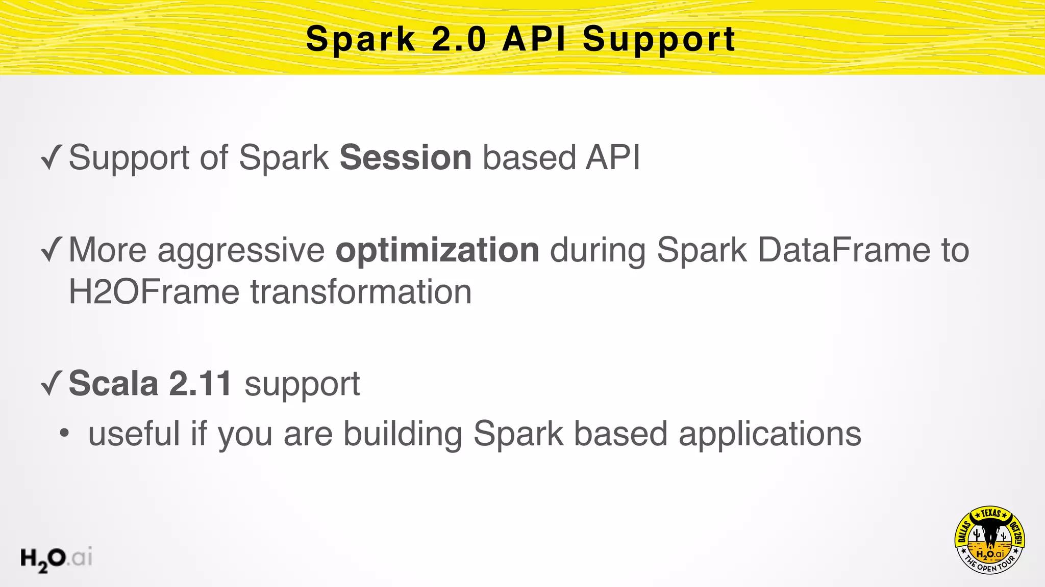 ✓Support of Spark Session based API 
✓More aggressive optimization during Spark DataFrame to
H2OFrame transformation 
✓Scala 2.11 support
• useful if you are building Spark based applications
Spark 2.0 API Support
 