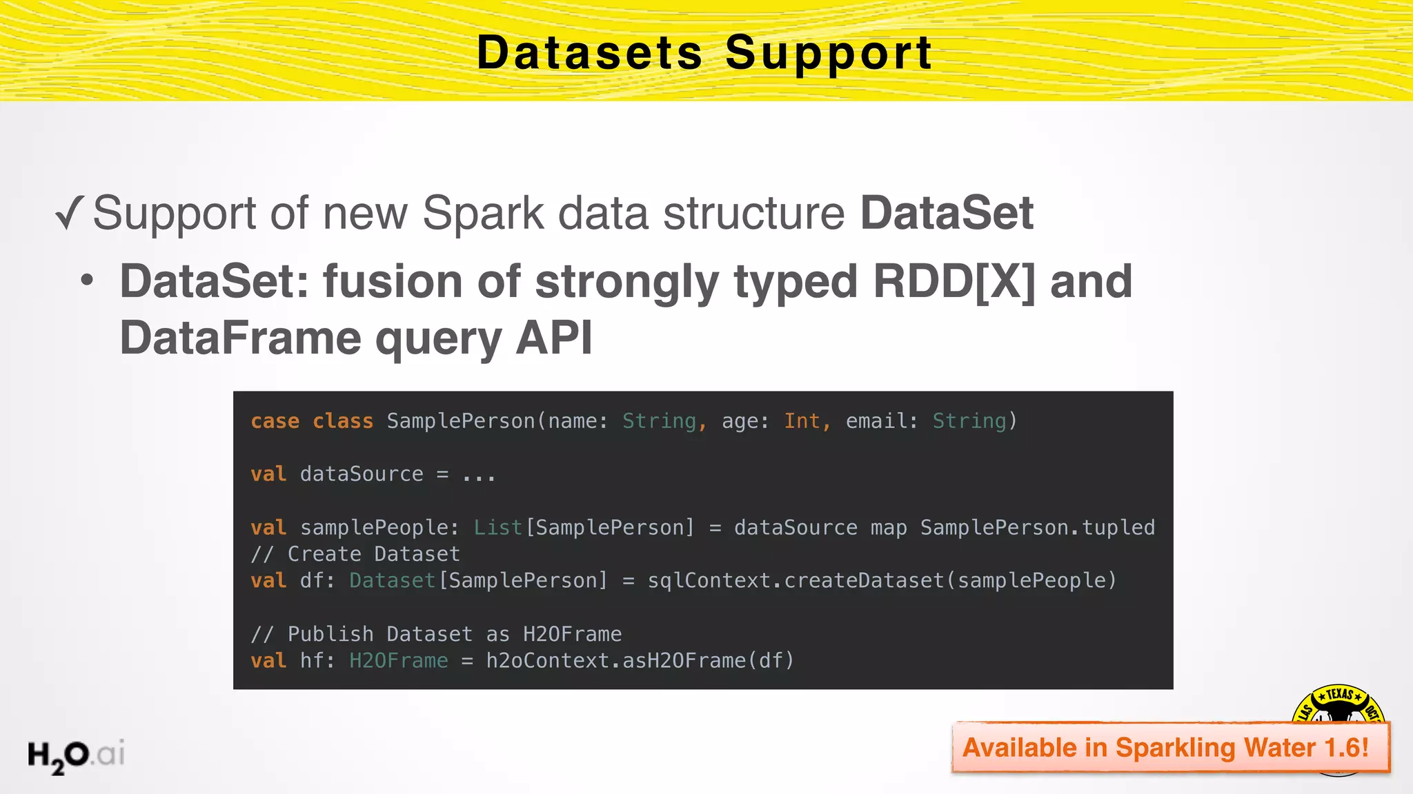 ✓Support of new Spark data structure DataSet
• DataSet: fusion of strongly typed RDD[X] and
DataFrame query API
Datasets Support
Available in Sparkling Water 1.6!
case class SamplePerson(name: String, age: Int, email: String) 
 
val dataSource = ... 
 
val samplePeople: List[SamplePerson] = dataSource map SamplePerson.tupled 
// Create Dataset 
val df: Dataset[SamplePerson] = sqlContext.createDataset(samplePeople)
// Publish Dataset as H2OFrame 
val hf: H2OFrame = h2oContext.asH2OFrame(df)
 