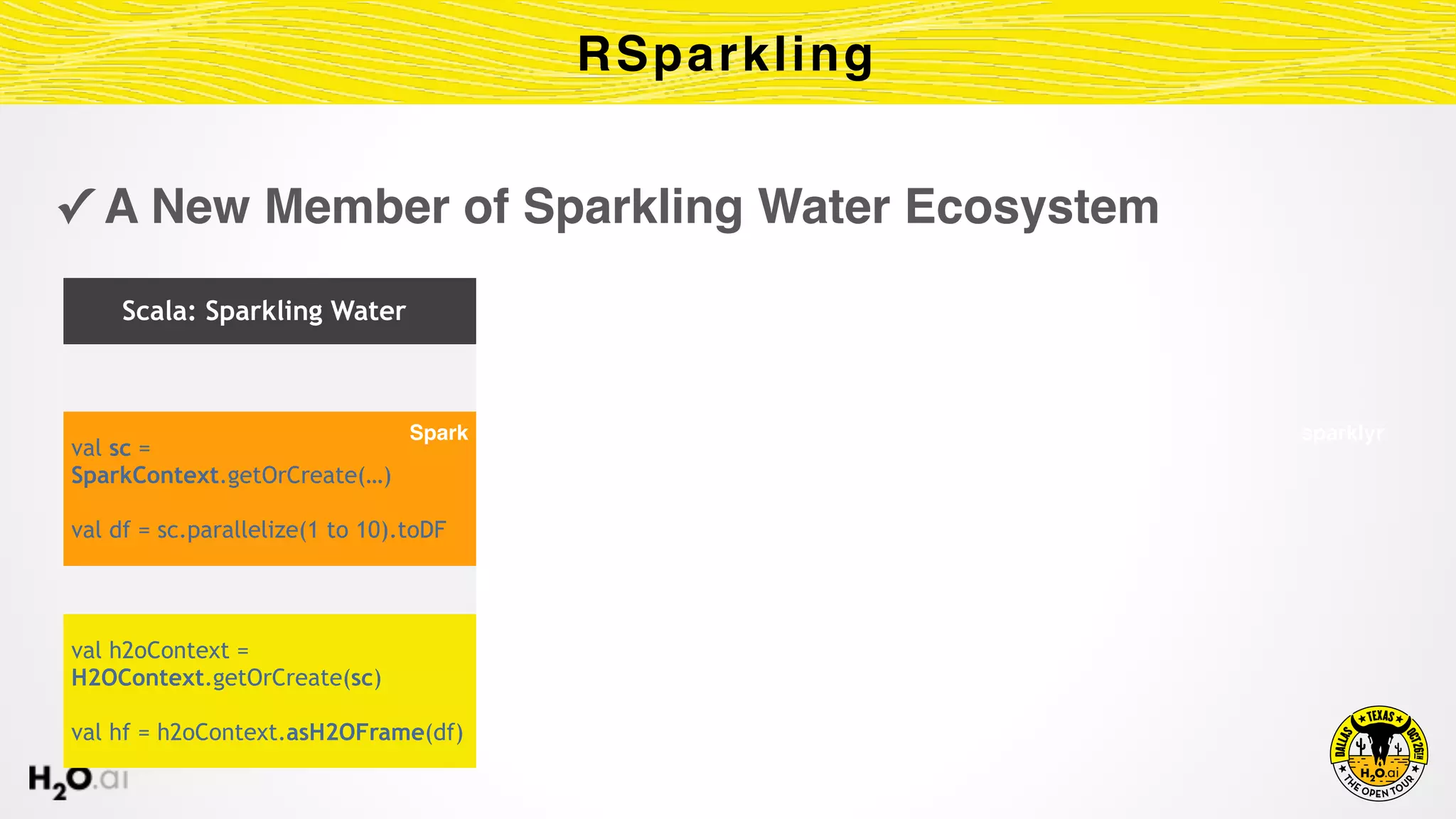 ✓ A New Member of Sparkling Water Ecosystem
RSparkling
Scala: Sparkling Water
val sc =
SparkContext.getOrCreate(…)
val df = sc.parallelize(1 to 10).toDF
val h2oContext =
H2OContext.getOrCreate(sc)
val hf = h2oContext.asH2OFrame(df)
PySpark sparklyrSpark
 