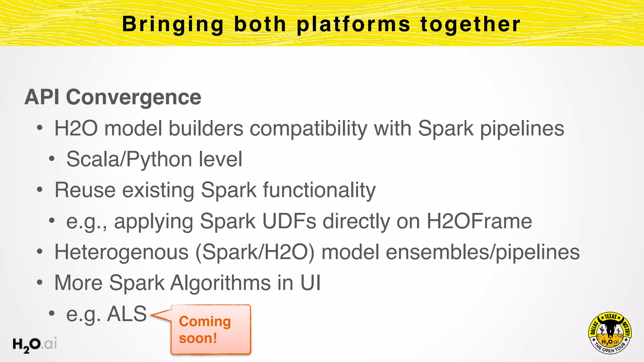 API Convergence
• H2O model builders compatibility with Spark pipelines
• Scala/Python level
• Reuse existing Spark functionality
• e.g., applying Spark UDFs directly on H2OFrame
• Heterogenous (Spark/H2O) model ensembles/pipelines
• More Spark Algorithms in UI
• e.g. ALS
Bringing both platforms together
Coming
soon!
 