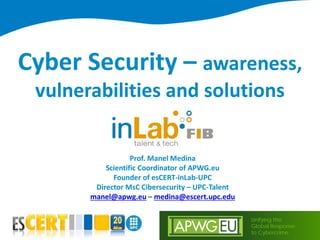 Unifying the
Global Response
to Cybercrime
Cyber Security – awareness,
vulnerabilities and solutions
Prof. Manel Medina
Scientific Coordinator of APWG.eu
Founder of esCERT-inLab-UPC
Director MsC Cibersecurity – UPC-Talent
manel@apwg.eu – medina@escert.upc.edu
 