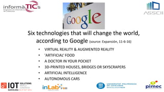 Six technologies that will change the world,
according to Google (source: Expansión, 11-6-16)
• VIRTUAL REALITY & AUGMENTED REALITY
• 'ARTIFICIAL‘ FOOD
• A DOCTOR IN YOUR POCKET
• 3D-PRINTED HOUSES, BRIDGES OR SKYSCRAPERS
• ARTIFICIAL INTELLIGENCE
• AUTONOMOUS CARS
 