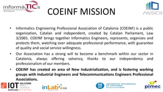 COEINF MISSION
• Informatics Engineering Professional Association of Catalonia (COEINF) is a public
organization, Catalan and independent, created by Catalan Parliament, Law
3/2001. COEINF brings together Informatics Engineers, represents, organizes and
protects them, watching over adequate professional performance, with guarantee
of quality and social service willingness.
• Our Association has a strong will to become a benchmark within our sector in
Catalonia, always offering solvency, thanks to our independency and
professionalism of our members.
• COEINF has created an area of New Industrialization, and is fostering working
groups with Industrial Engineers and Telecommunications Engineers Professional
Associations.
 