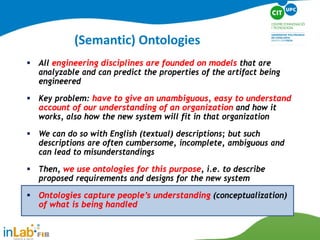 All engineering disciplines are founded on models that are
analyzable and can predict the properties of the artifact being
engineered
 Key problem: have to give an unambiguous, easy to understand
account of our understanding of an organization and how it
works, also how the new system will fit in that organization
 We can do so with English (textual) descriptions; but such
descriptions are often cumbersome, incomplete, ambiguous and
can lead to misunderstandings
 Then, we use ontologies for this purpose, i.e. to describe
proposed requirements and designs for the new system
 Ontologies capture people’s understanding (conceptualization)
of what is being handled
(Semantic) Ontologies
 
