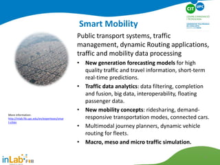 Smart Mobility
Public transport systems, traffic
management, dynamic Routing applications,
traffic and mobility data processing
• New generation forecasting models for high
quality traffic and travel information, short-term
real-time predictions.
• Traffic data analytics: data filtering, completion
and fusion, big data, interoperability, floating
passenger data.
• New mobility concepts: ridesharing, demand-
responsive transportation modes, connected cars.
• Multimodal journey planners, dynamic vehicle
routing for fleets.
• Macro, meso and micro traffic simulation.
More information:
http://inlab.fib.upc.edu/en/experteses/smar
t-cities
8
 