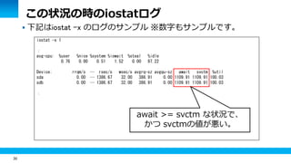 30
 下記はiostat -x のログのサンプル ※数字もサンプルです。
iostat -x 1
：
avg-cpu: %user %nice %system %iowait %steal %idle
0.76 0.00 0.51 1.52 0.00 97.22
Device: rrqm/s … rsec/s wsec/s avgrq-sz avgqu-sz await svctm %util
sda 0.00 … 1386.67 32.00 386.91 0.00 1109.91 1109.91 100.03
sdb 0.00 … 1386.67 32.00 386.91 0.00 1109.91 1109.91 100.03
：
この状況の時のiostatログ
await >= svctm な状況で、
かつ svctmの値が悪い。
 