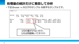 39
 下記はiostat -x のログのサンプル ※数字もサンプルです。
iostat -x 1
：
avg-cpu: %user %nice %system %iowait %steal %idle
0.76 0.00 0.51 1.52 0.00 97.22
Device: rrqm/s … rsec/s wsec/s avgrq-sz avgqu-sz await svctm %util
sda 0.00 … 86.67 32.00 386.91 0.00 1109.91 1109.91 100.03
sdb 0.00 … 86.67 32.00 386.91 0.00 1109.91 1109.91 100.03
：
処理量の統計だけに着目して分析
I/Oの量が少ないので、
I/Oは問題無いです!!!!!!
 