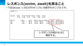 42
 下記はiostat -x のログのサンプル ※数字もサンプルです。
iostat -x 1
：
avg-cpu: %user %nice %system %iowait %steal %idle
0.76 0.00 0.51 1.52 0.00 97.22
Device: rrqm/s … rsec/s wsec/s avgrq-sz avgqu-sz await svctm %util
sda 0.00 … 86.67 32.00 386.91 0.00 1109.91 1109.91 100.03
sdb 0.00 … 86.67 32.00 386.91 0.00 1109.91 1109.91 100.03
：
レスポンス(svctm, await)も見ること
レスポンスの統計も(を)
確認する。
 