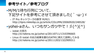 45
参考サイト／参考ブログ
M/M/1待ち行列について、
下記サイトを参考にさせて頂きました(｀･ω･)ゞ
– IT Pro ネットワークの数学 M/M/1
http://itpro.nikkeibp.co.jp/article/COLUMN/20060920/248528/
yohei-aさん、いつもサンガツやで！彡(^)(^)
– iostat の見方
http://d.hatena.ne.jp/yohei-a/20110711/1310396665
– Linux の iostat の出力結果を銀行のATMに例えて説明してみる
http://d.hatena.ne.jp/yohei-a/20111203/1322909311
 