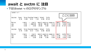 5
 下記はiostat -x のログのサンプル
iostat -x 1
：
avg-cpu: %user %nice %system %iowait %steal %idle
0.76 0.00 0.51 1.52 0.00 97.22
Device: rrqm/s … rsec/s wsec/s avgrq-sz avgqu-sz await svctm %util
sda 0.00 … 2000.00 88.00 208.80 0.14 13.70 8.00 8.00
sdb 0.00 … 0.00 24.00 8.00 0.09 31.33 21.67 6.50
avg-cpu: %user %nice %system %iowait %steal %idle
0.76 0.00 0.51 0.25 0.00 98.48
Device: rrqm/s … rsec/s wsec/s avgrq-sz avgqu-sz await svctm %util
sda 0.00 … 2000.00 0.00 666.67 0.01 2.00 1.33 0.40
sdb 0.00 … 0.00 0.00 0.00 0.00 0.00 0.00 0.00
：
await と svctm に 注目
ここに注目
 