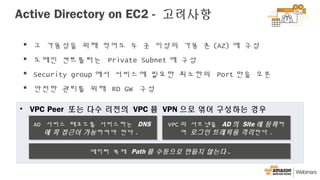 Active Directory on EC2 - 고려사항
• VPC Peer 또는 다수 리전의 VPC 를 VPN 으로 엮어 구성하는 경우
AD 서비스 레코드를 서비스하는 DNS
에 꼭 접근이 가능하여야 한다 .
AD 서비스 레코드를 서비스하는 DNS
에 꼭 접근이 가능하여야 한다 .
VPC 의 서브넷을 AD 의 Site 에 등록하
여 로그인 트레픽을 격리한다 .
VPC 의 서브넷을 AD 의 Site 에 등록하
여 로그인 트레픽을 격리한다 .
데이터 복제 Path 를 수동으로 만들지 않는다 .데이터 복제 Path 를 수동으로 만들지 않는다 .
 고 가용성을 위해 적어도 두 곳 이상의 가용 존 (AZ) 에 구성
 도메인 컨트롤러는 Private Subnet 에 구성
 Security group 에서 서비스에 필요한 최소한의 Port 만을 오픈
 안전한 관리를 위해 RD GW 구성
 