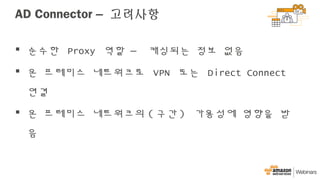 AD Connector – 고려사항
 순수한 Proxy 역할 – 캐싱되는 정보 없음
 온 프레미스 네트워크로 VPN 또는 Direct Connect
연결
 온 프레미스 네트워크의 ( 구간 ) 가용성에 영향을 받
음
 