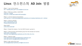 Linux 인스턴스의 AD Join 방법
#Step 1 - Log in to the instance
ssh -i "tuesday-demo.pem" ec2-user@xxx.xxx.xxx.xxx
#Step 2 - Make any updates, install SSSD
sudo yum -y update
sudo yum -y install sssd realmd krb5-workstation
#Step 3 - Join the instance to the directory
sudo realm join -U administrator@tuesday.mydirectory.com tuesday.mydirectory.com --verbose
#Step 4 - Edit the config file
sudo vi /etc/ssh/sshd_config
PasswordAuthentication yes
#Start SSSD
sudo service sssd start
#Step 5 - Restart the instance - from the AWS Console. Log back in.
#Step 6 - Add the domain administrators group from the example.com domain.
sudo visudo -f /etc/sudoers
%Domain Admins@tuesday.mydirectory.com ALL=(ALL:ALL) ALL
#Step 7 - approve a login
sudo realm permit administrator@tuesday.mydirectory.com
sudo realm permit casey@tuesday.mydirectory.com
#Step 8 - login using a linux user
ssh casey@tuesday.mydirectory.com@xxx.xxx.xxx.xxx
 