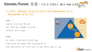 온 프레미스 AD Forest 내부에 다른 이름의 도메인 (Sub domain) 생성 후
One way trust 를 맺는 방법
장점 :
•사용자당 하나의 신원 / 계정 관리
•AWS 자원에 대한 AD 레벨의 가시성 확보
•상대적으로 관리가 수월함
단점 :
•온 프레미스 도메인과 완전히 분리되지 않음
•Linux 인증의 경우 양방향 도메인 Trust 를 필요로 함
•특정 어플리케이션은 외부 도메인 사용자 로그인을 지원하지 않을 수도 있음
One Way Domain TrustOne Way Domain Trust
Domain/Forest 모델 – 기존 온 프레미스 AD 의 Sub 도메인
 