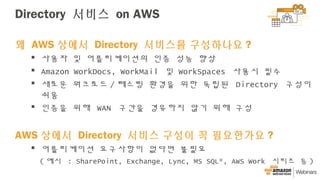 Directory 서비스 on AWS
왜 AWS 상에서 Directory 서비스를 구성하나요 ?
 사용자 및 어플리케이션의 인증 성능 향상
 Amazon WorkDocs, WorkMail 및 WorkSpaces 사용시 필수
 새로운 워크로드 / 테스팅 환경을 위한 독립된 Directory 구성이
쉬움
 인증을 위해 WAN 구간을 경유하지 않기 위해 구성
AWS 상에서 Directory 서비스 구성이 꼭 필요한가요 ?
 어플리케이션 요구사항이 없다면 불필요
( 예시 : SharePoint, Exchange, Lync, MS SQL*, AWS Work 시리즈 등 )
 