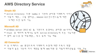 AWS Directory Service
Simple AD
 Active Directory 호환 Samba 4 기반의 관리형 디렉토리 서비스
 사용자 계정 , 그룹 멤버십 , Amazon EC2 인스턴스들에 대한
도메인 조인 등의 기능
Microsoft AD
 Windows Server 2012 R2 를 기반으로 운영되는 관리형 AD 서비스
 Trust 및 데이터 복제기능 등의 Active Directory 의 모든 기능지원
 멀티 AZ 구성 및 자동백업 , 복구 등의 기능 제공
AD Connector
 온 프레미스 AD 환경으로의 디렉토리 요청에 대한 프록시 역할
 사용자 들은 기존의 자사 계정을 통해 AWS 자원 및 어플리케이션들을 사용 가능
 