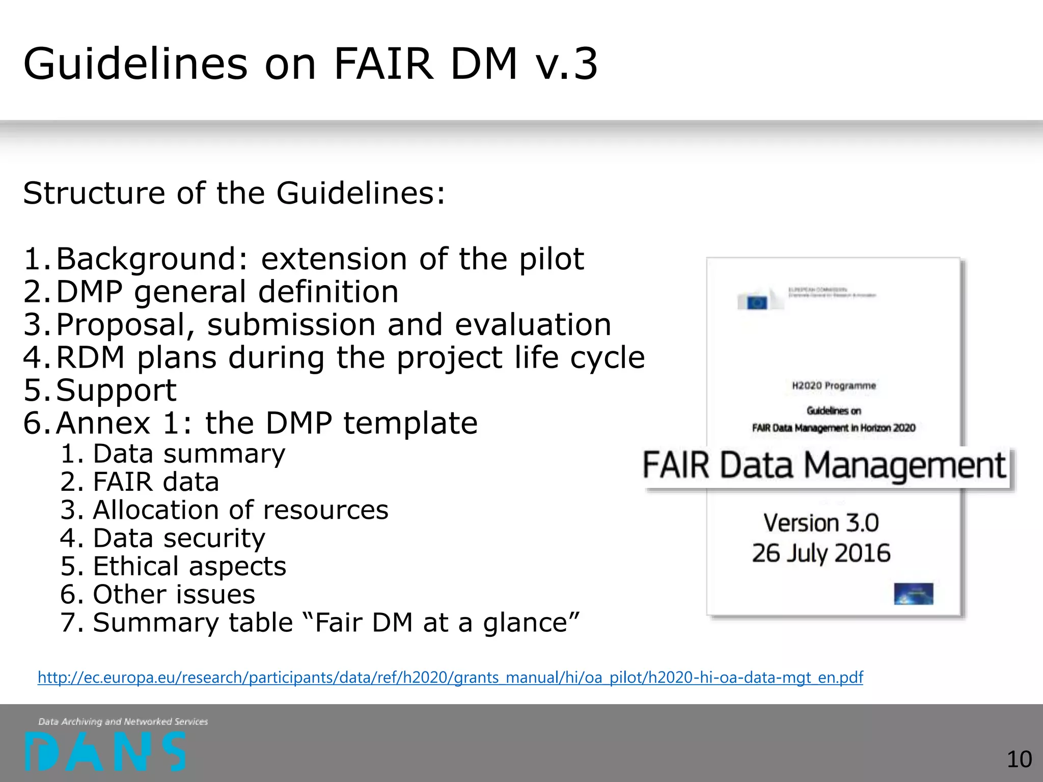 Guidelines on FAIR DM v.3
Structure of the Guidelines:
1.Background: extension of the pilot
2.DMP general definition
3.Proposal, submission and evaluation
4.RDM plans during the project life cycle
5.Support
6.Annex 1: the DMP template
1. Data summary
2. FAIR data
3. Allocation of resources
4. Data security
5. Ethical aspects
6. Other issues
7. Summary table “Fair DM at a glance”
10
http://ec.europa.eu/research/participants/data/ref/h2020/grants_manual/hi/oa_pilot/h2020-hi-oa-data-mgt_en.pdf
 