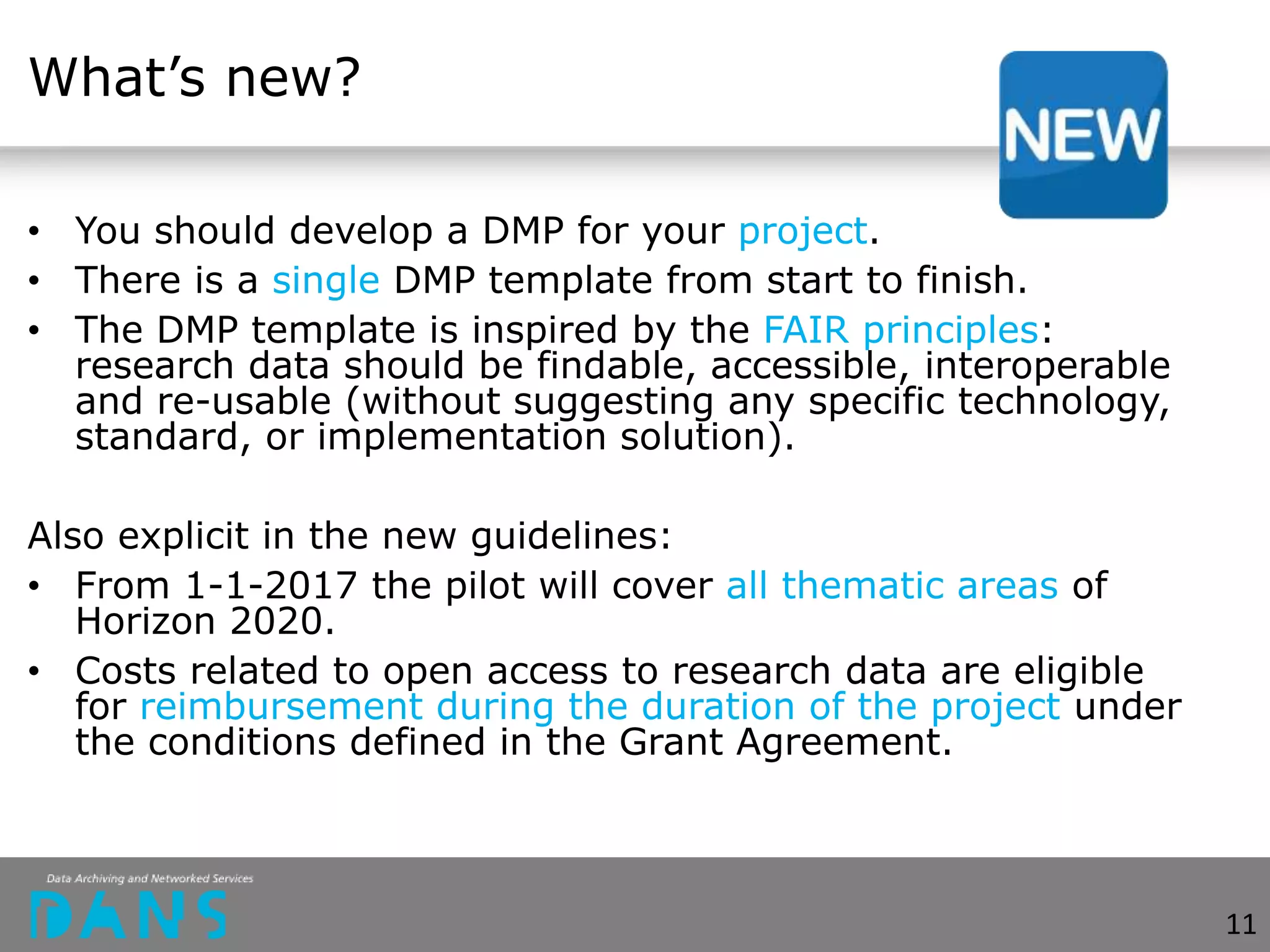 What’s new?
• You should develop a DMP for your project.
• There is a single DMP template from start to finish.
• The DMP template is inspired by the FAIR principles:
research data should be findable, accessible, interoperable
and re-usable (without suggesting any specific technology,
standard, or implementation solution).
Also explicit in the new guidelines:
• From 1-1-2017 the pilot will cover all thematic areas of
Horizon 2020.
• Costs related to open access to research data are eligible
for reimbursement during the duration of the project under
the conditions defined in the Grant Agreement.
11
 