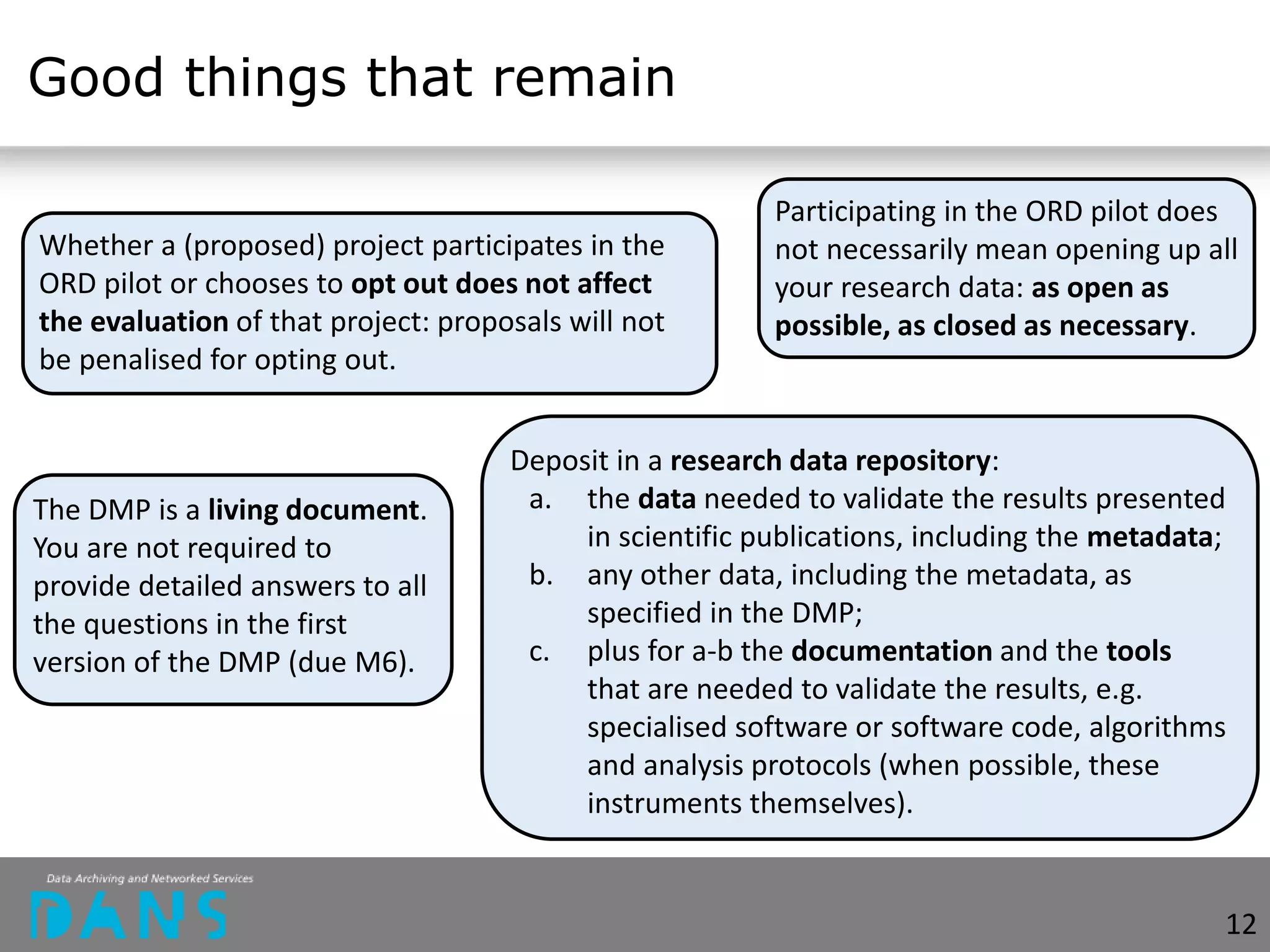 Good things that remain
Whether a (proposed) project participates in the
ORD pilot or chooses to opt out does not affect
the evaluation of that project: proposals will not
be penalised for opting out.
Participating in the ORD pilot does
not necessarily mean opening up all
your research data: as open as
possible, as closed as necessary.
The DMP is a living document.
You are not required to
provide detailed answers to all
the questions in the first
version of the DMP (due M6).
Deposit in a research data repository:
a. the data needed to validate the results presented
in scientific publications, including the metadata;
b. any other data, including the metadata, as
specified in the DMP;
c. plus for a-b the documentation and the tools
that are needed to validate the results, e.g.
specialised software or software code, algorithms
and analysis protocols (when possible, these
instruments themselves).
12
 