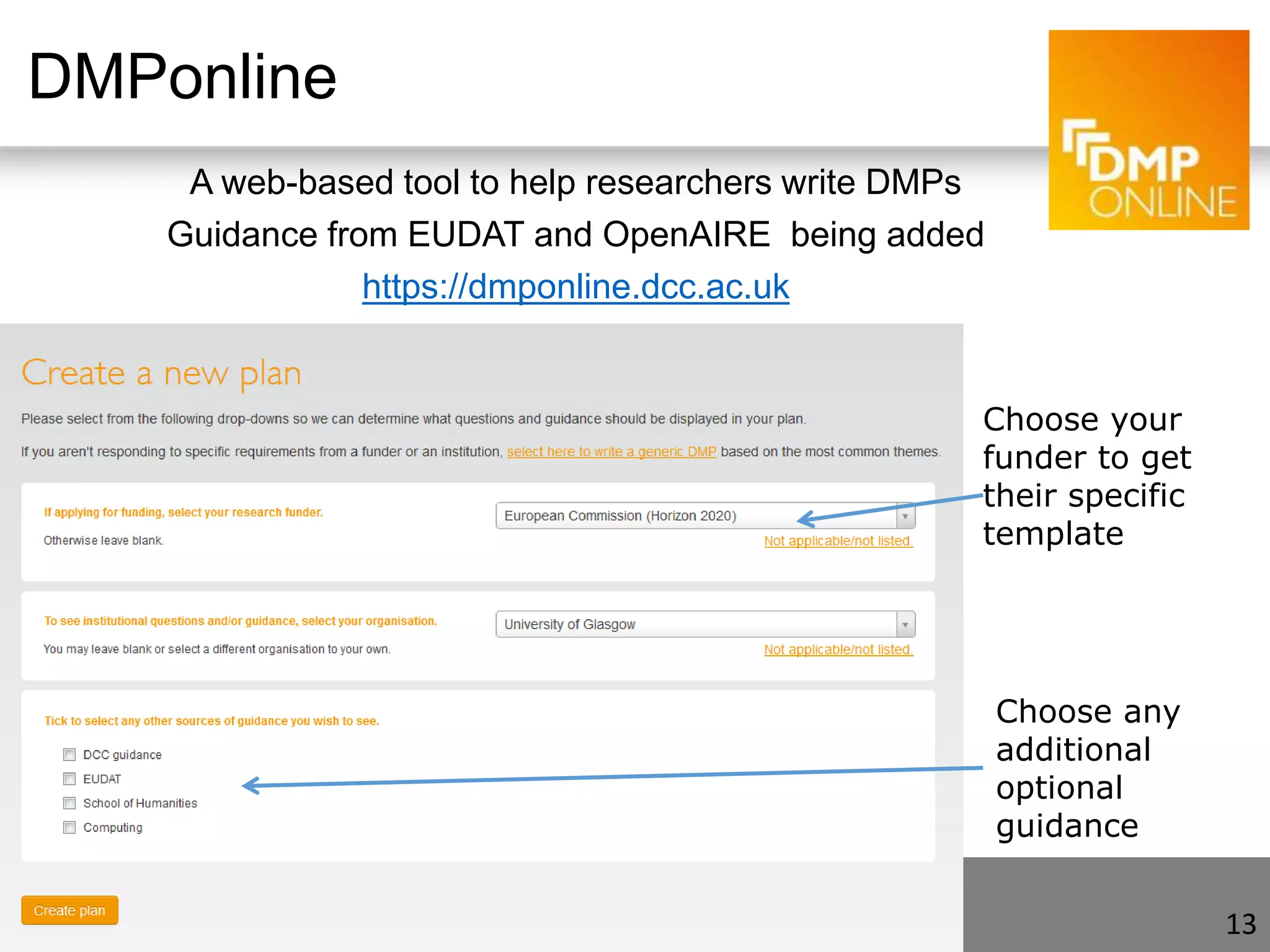 DMPonline
A web-based tool to help researchers write DMPs
Guidance from EUDAT and OpenAIRE being added
https://dmponline.dcc.ac.uk
Choose your
funder to get
their specific
template
Choose any
additional
optional
guidance
13
 