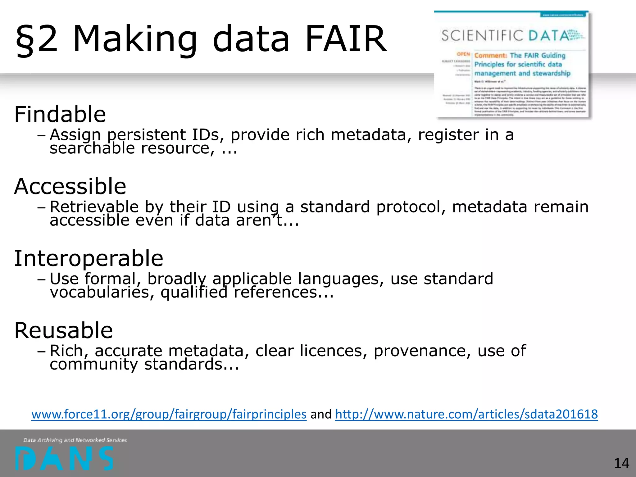 §2 Making data FAIR
Findable
– Assign persistent IDs, provide rich metadata, register in a
searchable resource, ...
Accessible
– Retrievable by their ID using a standard protocol, metadata remain
accessible even if data aren’t...
Interoperable
– Use formal, broadly applicable languages, use standard
vocabularies, qualified references...
Reusable
– Rich, accurate metadata, clear licences, provenance, use of
community standards...
14
www.force11.org/group/fairgroup/fairprinciples and http://www.nature.com/articles/sdata201618
 