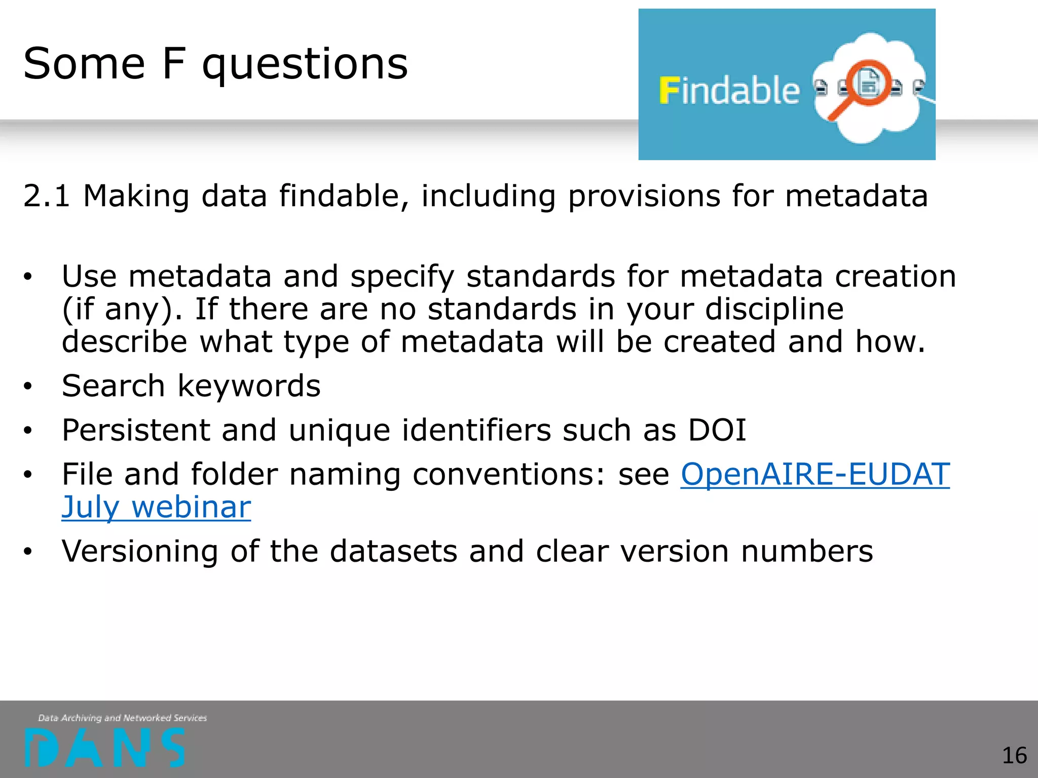 Some F questions
2.1 Making data findable, including provisions for metadata
• Use metadata and specify standards for metadata creation
(if any). If there are no standards in your discipline
describe what type of metadata will be created and how.
• Search keywords
• Persistent and unique identifiers such as DOI
• File and folder naming conventions: see OpenAIRE-EUDAT
July webinar
• Versioning of the datasets and clear version numbers
16
 