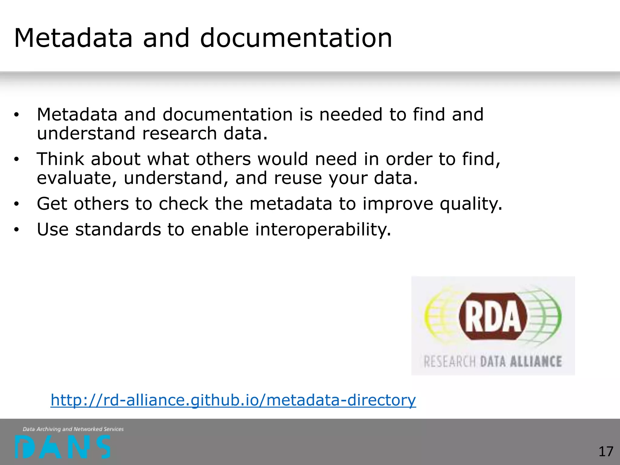 Metadata and documentation
• Metadata and documentation is needed to find and
understand research data.
• Think about what others would need in order to find,
evaluate, understand, and reuse your data.
• Get others to check the metadata to improve quality.
• Use standards to enable interoperability.
http://rd-alliance.github.io/metadata-directory
17
 