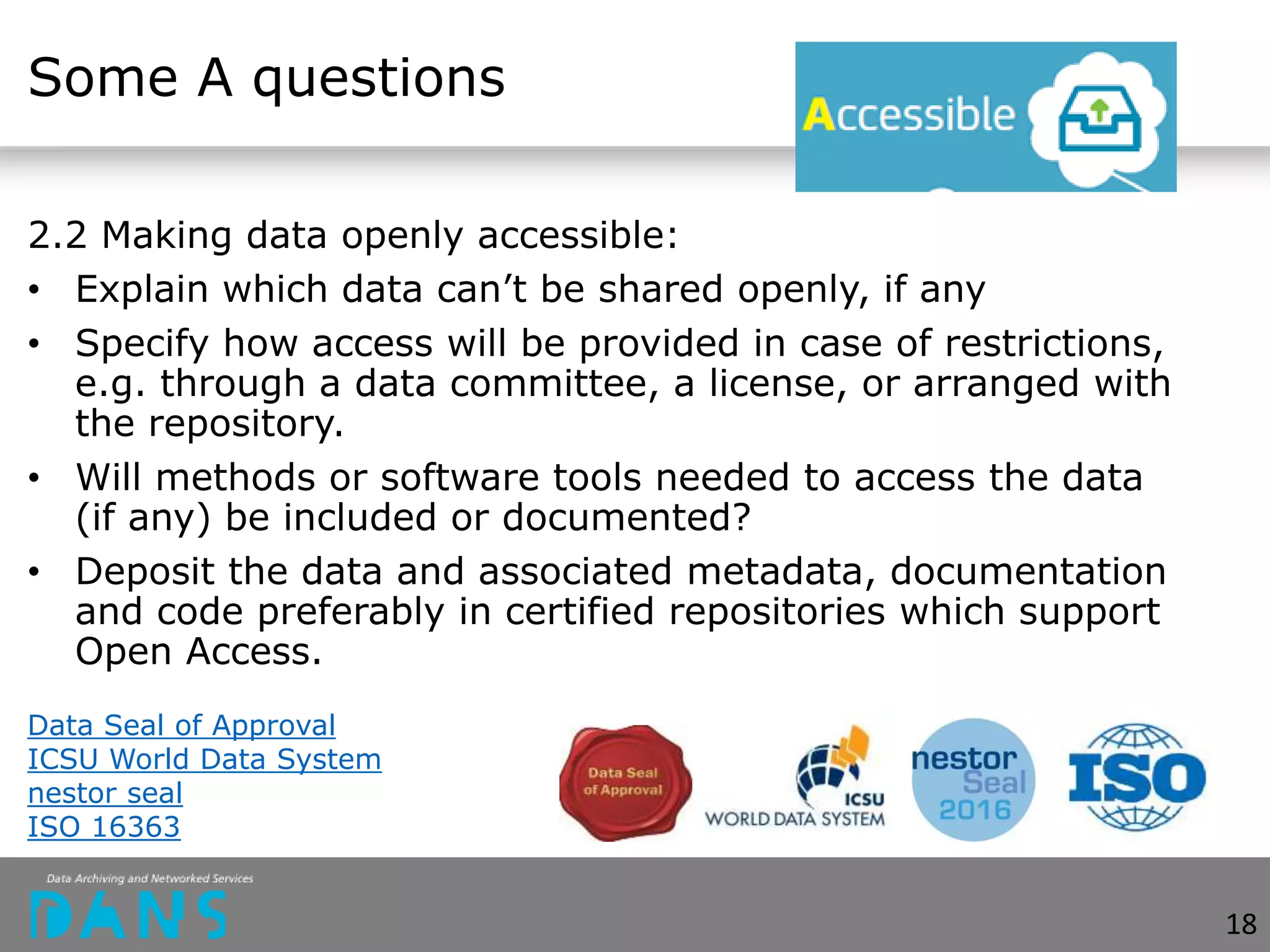 Some A questions
2.2 Making data openly accessible:
• Explain which data can’t be shared openly, if any
• Specify how access will be provided in case of restrictions,
e.g. through a data committee, a license, or arranged with
the repository.
• Will methods or software tools needed to access the data
(if any) be included or documented?
• Deposit the data and associated metadata, documentation
and code preferably in certified repositories which support
Open Access.
Data Seal of Approval
ICSU World Data System
nestor seal
ISO 16363
18
 