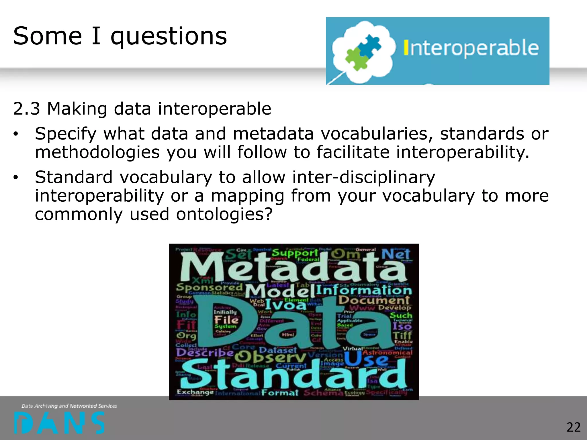 Some I questions
2.3 Making data interoperable
• Specify what data and metadata vocabularies, standards or
methodologies you will follow to facilitate interoperability.
• Standard vocabulary to allow inter-disciplinary
interoperability or a mapping from your vocabulary to more
commonly used ontologies?
22
 
