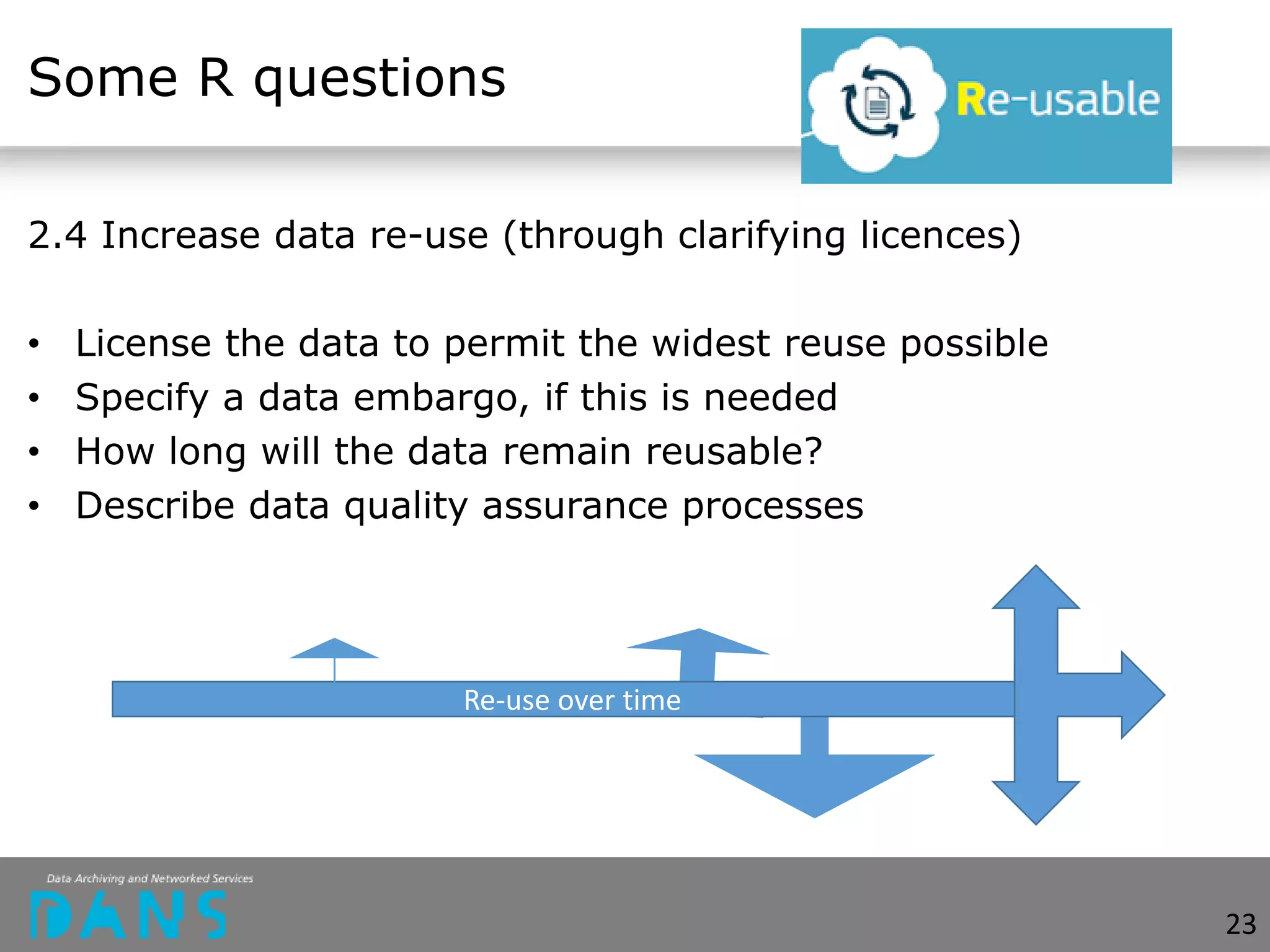 Some R questions
2.4 Increase data re-use (through clarifying licences)
• License the data to permit the widest reuse possible
• Specify a data embargo, if this is needed
• How long will the data remain reusable?
• Describe data quality assurance processes
Re-use over time
23
 