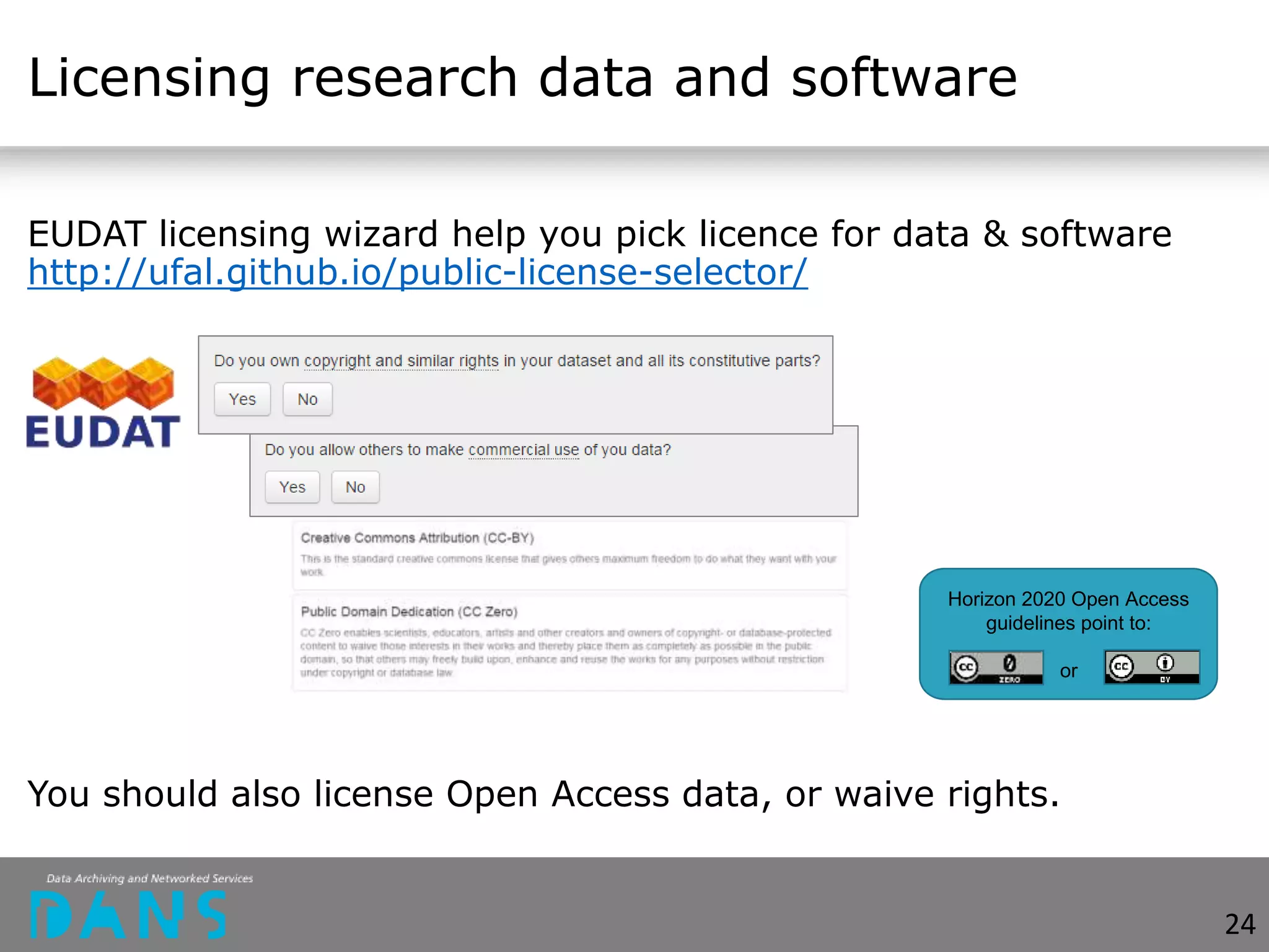 Licensing research data and software
EUDAT licensing wizard help you pick licence for data & software
http://ufal.github.io/public-license-selector/
You should also license Open Access data, or waive rights.
Horizon 2020 Open Access
guidelines point to:
or
24
 